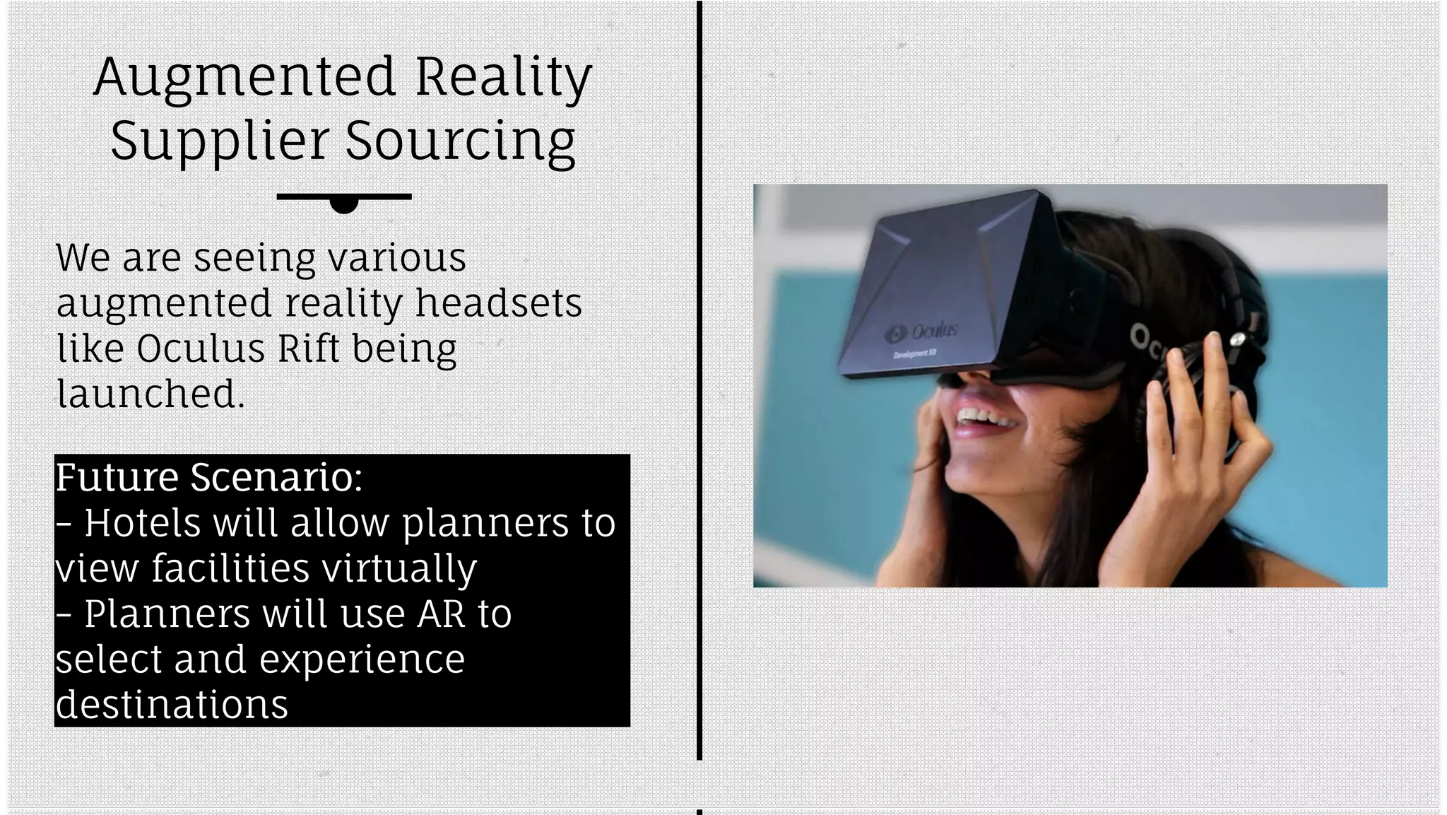 Augmented Reality 
Supplier Sourcing 
We are seeing various 
augmented reality headsets 
like Oculus Rift being 
launched. 
FFuuttuurree SScceennaarriioo:: 
-- Hotels will allow planners to 
view facilities virtually 
-- Planners will use AR to 
select and experience 
destinations 
 