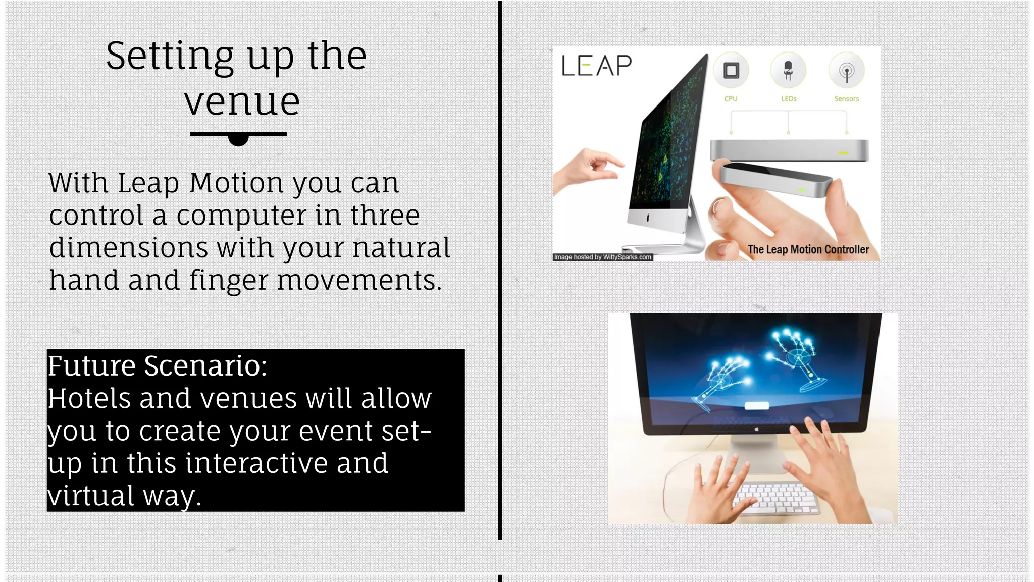 Setting up the 
venue 
With Leap Motion you can 
control a computer in three 
dimensions with your natural 
hand and finger movements. 
FFuuttuurree SScceennaarriioo:: 
Hotels and venues will allow 
you to create your event set-up 
in this interactive and 
virtual way. 
 