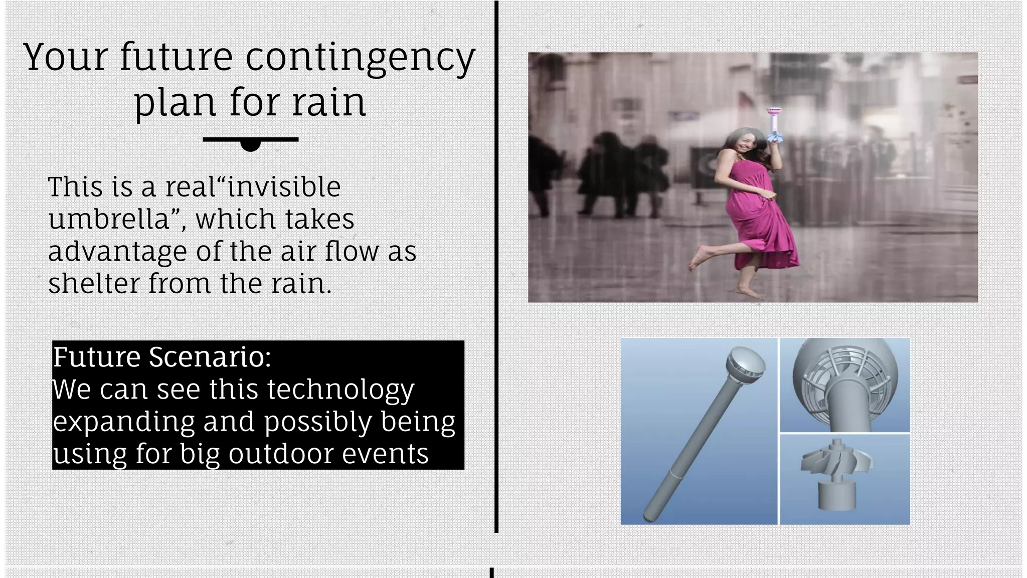 Your future contingency 
plan for rain 
This is a real“invisible 
umbrella”, which takes 
advantage of the air flow as 
shelter from the rain. 
FFuuttuurree SScceennaarriioo:: 
We can see this technology 
expanding and possibly being 
using for big outdoor events 
 