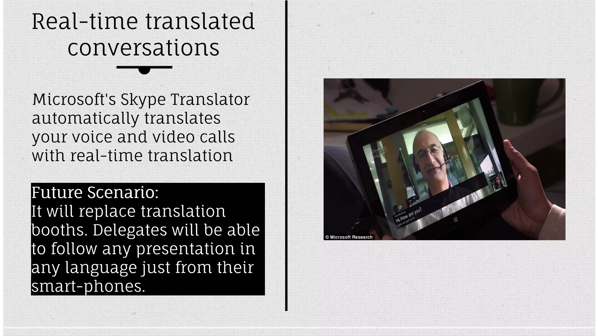Real-time translated 
conversations 
Microsoft's Skype Translator 
automatically translates 
your voice and video calls 
with real-time translation 
FFuuttuurree SScceennaarriioo:: 
It will replace translation 
booths. Delegates will be able 
to follow any presentation in 
any language just from their 
smart-phones. 
 