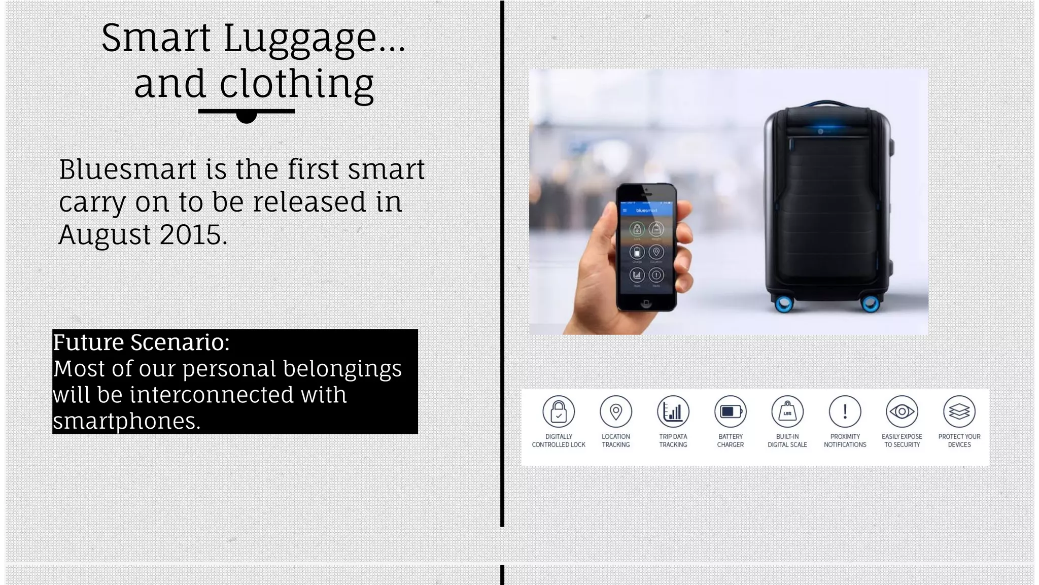Smart Luggage... 
and clothing 
Bluesmart is the first smart 
carry on to be released in 
August 2015. 
FFuuttuurree SScceennaarriioo:: 
Most of our personal belongings 
will be interconnected with 
smartphones. 
 