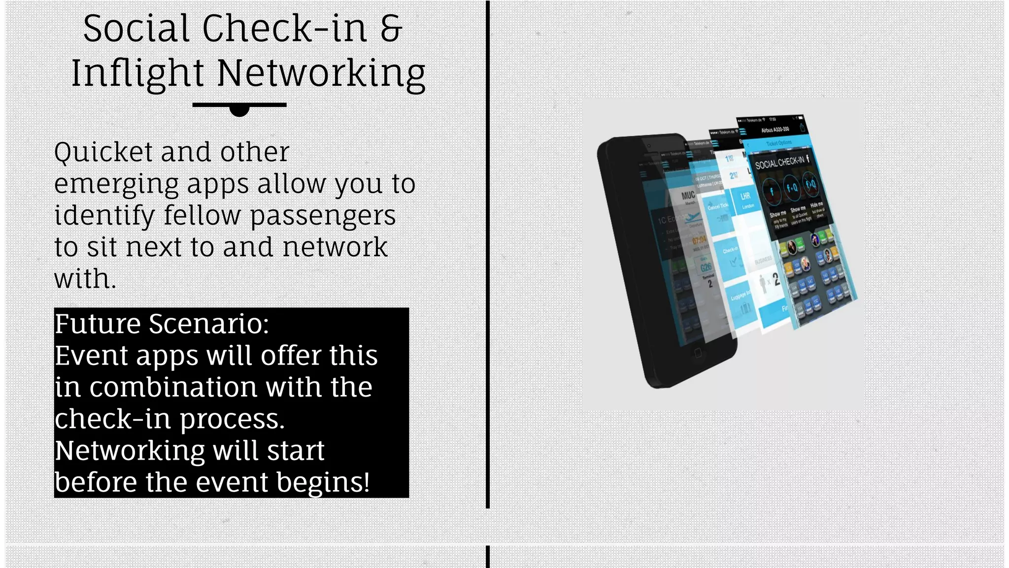 Social Check-in & 
Inflight Networking 
Quicket and other 
emerging apps allow you to 
identify fellow passengers 
to sit next to and network 
with. 
FFuuttuurree SScceennaarriioo:: 
EEvveenntt aappppss wwiillll ooffffeerr tthhiiss 
iinn ccoommbbiinnaattiioonn wwiitthh tthhee 
cchheecckk--iinn pprroocceessss.. 
NNeettwwoorrkkiinngg wwiillll ssttaarrtt 
bbeeffoorree tthhee eevveenntt bbeeggiinnss!! 
 