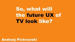 So, what will 
the future UX of 
TV look like? 
Andrzej Piotrowski 
 