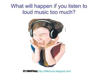 What will happen if you listen to loud music too much? EFL SMARTblog   http://efllecturer.blogspot.com /   