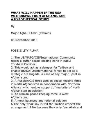 WHAT WILL HAPPEN IF THE USA
WITHDRAWS FROM AFGHANISTAN
A HYPOTHETICAL STUDY
By
Major Agha H Amin (Retired)
06 November 2010
POSSIBILITY ALPHA
1. The US/NATO/CIS/International Community
retain a buffer peace keeping zone in Kabul
Torkham Corridor.
2. This would act as a damper for Taliban and
enable US/NATO/International forces to act as a
strategic fire brigade in case of any major upset in
Afghanistan.
3. A Russian/CIS force acts as peace keeping force
in North Afghanistan in cooperation with Northern
Alliance which enjoys support of majority of North
Afghanistan population.
4. An Iranian peace keeping force in west
Afghanistan.
5. A most balanced and rational solution
6.The only weak link is will the Taliban respect the
arrangement ? No because they only fear Allah and
 