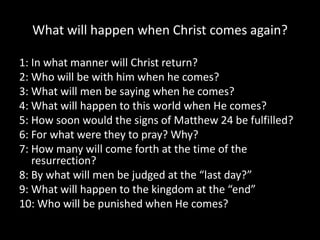 What will happen when Christ comes again?

1: In what manner will Christ return?
2: Who will be with him when he comes?
3: What will men be saying when he comes?
4: What will happen to this world when He comes?
5: How soon would the signs of Matthew 24 be fulfilled?
6: For what were they to pray? Why?
7: How many will come forth at the time of the
   resurrection?
8: By what will men be judged at the “last day?”
9: What will happen to the kingdom at the “end”
10: Who will be punished when He comes?
 