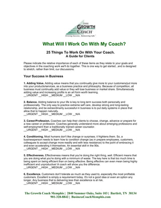 What Will I Work On With My Coach?
                    25 Things To Work On With Your Coach.
                                     A Guide for Clients

Please indicate the relative importance of each of these items as they relate to your goals and
objectives in the coaching work we'll do together. This is one way to get started...and is designed
to stretch, rather than limit, our discussions.

Your Success in Business

1. Adding Value. Adding value means that you continually give more to your customers/put more
into your products/services, as a business practice and philosophy. Because of competition, all
business must continually add value or they will lose business or market share. Simultaneously
adding value and increasing profits is an art form worth learning.
__URGENT __HIGH __MEDIUM __LOW __N/A

2. Balance. Adding balance to your life is key to long term success both personally and
professionally. The only way to practice extreme self care, develop strong and long-lasting
relationship, and be extraordinarily successful in business is to put daily systems in place that
allow that to happen naturally.
__URGENT __HIGH __MEDIUM __LOW __N/A

3. Career/Profession. Coaches can help their clients to choose, change, advance or prepare for
a new career or profession. Coaches generally understand more about emerging professions and
self-employment than a traditionally trained career counselor.
__URGENT __HIGH __MEDIUM __LOW __N/A

4. Conditioning. Most humans don't like change or surprises; it frightens them. So, a
businessperson needs to learn how to condition change (as in prepare employees, customers,
colleagues to accept change more readily and with less resistance) to the point of embracing it
and even accelerating it themselves. An essential skill in the 90s.
__URGENT __HIGH __MEDIUM __LOW __N/A

5. Effectiveness. Effectiveness means that you're doing the right thing, well. Efficient means that
you are doing what you're doing with a minimum of waste. The key here is that too much time is
being spent on being efficient than on being effective. Being effective can even mean being highly
inefficient and unproductive! A coach will show you the difference.
__URGENT __HIGH __MEDIUM __LOW __N/A

6. Excellence. Customers don't tolerate as much as they used to, especially the most profitable
customers. Excellent is simply a requirement today. It's not a good idea or even an option any
longer. Any business that is delivering less than excellence is at risk.
__URGENT __HIGH __MEDIUM __LOW __N/A


The Growth Coach Memphis | 2840 Summer Oaks, Suite 103 | Bartlett, TN 38134
                901-328-8842 | BusinessCoachMemphis.com
 