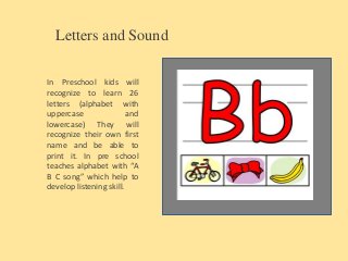 Letters and Sound
In Preschool kids will
recognize to learn 26
letters (alphabet with
uppercase and
lowercase) They will
recognize their own first
name and be able to
print it. In pre school
teaches alphabet with “A
B C song” which help to
develop listening skill.
 