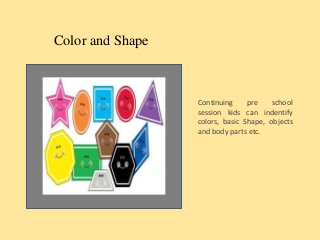 Color and Shape
Continuing pre school
session kids can indentify
colors, basic Shape, objects
and body parts etc.
 