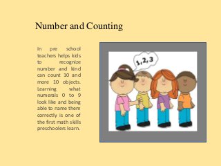 Number and Counting
In pre school
teachers helps kids
to recognize
number and kind
can count 10 and
more 10 objects.
Learning what
numerals 0 to 9
look like and being
able to name them
correctly is one of
the first math skills
preschoolers learn.
 