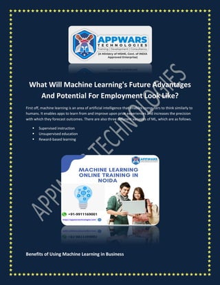 What Will Machine Learning's Future Advantages
And Potential For Employment Look Like?
First off, machine learning is an area of artificial intelligence that enables computers to think similarly to
humans. It enables apps to learn from and improve upon prior experiences and increases the precision
with which they forecast outcomes. There are also three different varieties of ML, which are as follows.
 Supervised instruction
 Unsupervised education
 Reward-based learning
Benefits of Using Machine Learning in Business
 
