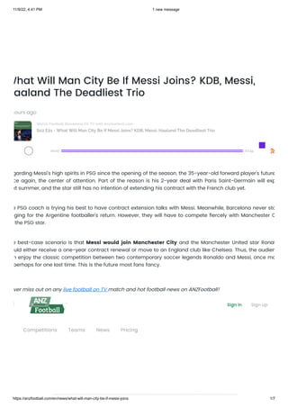 11/9/22, 4:41 PM 1 new message
https://anzfootball.com/en/news/what-will-man-city-be-if-messi-joins 1/7
What Will Man City Be If Messi Joins? KDB, Messi,
aaland The Deadliest Trio
hours ago
S02 E21 - What Will Man City Be If Messi Joins? KDB, Messi, Haaland The Deadliest Trio
Watch Football Streaming On TV with Anzfootball.com
00:00 07:44
garding Messi’s high spirits in PSG since the opening of the season, the 35-year-old forward player’s future
ce again, the center of attention. Part of the reason is his 2-year deal with Paris Saint-Germain will exp
xt summer, and the star still has no intention of extending his contract with the French club yet.
e PSG coach is trying his best to have contract extension talks with Messi. Meanwhile, Barcelona never sto
ging for the Argentine footballer’s return. However, they will have to compete fiercely with Manchester C
the PSG star.
e best-case scenario is that Messi would join Manchester City and the Manchester United star Ronal
uld either receive a one-year contract renewal or move to an England club like Chelsea. Thus, the audien
n enjoy the classic competition between two contemporary soccer legends Ronaldo and Messi, once mo
perhaps for one last time. This is the future most fans fancy.
ver miss out on any live football on TV match and hot football news on ANZFootball!
n open offer Sign in Sign up
Competitions Teams News Pricing
 