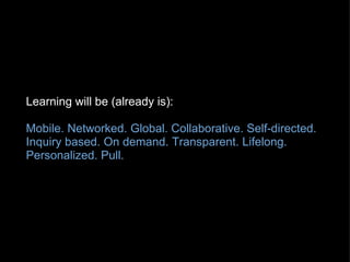 Learning will be (already is): Mobile. Networked. Global. Collaborative. Self-directed. Inquiry based. On demand. Transparent. Lifelong. Personalized. Pull.   