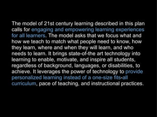 The model of 21st century learning described in this plan calls for  engaging and empowering learning experiences for all learners . The model asks that we focus what and how we teach to match what people need to know, how they learn, where and when they will learn, and who needs to learn. It brings state-of-the art technology into learning to enable, motivate, and inspire all students, regardless of background, languages, or disabilities, to achieve. It leverages the power of technology to  provide personalized learning instead of a one-size fits - all curriculum , pace of teaching, and instructional practices. 