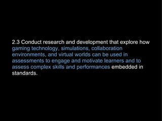 2.3 Conduct research and development that explore how  gaming technology, simulations, collaboration environments, and virtual worlds can be used in assessments to engage and motivate learners and to assess complex skills and performances  embedded in standards. 