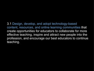   3.1  Design, develop, and adopt technology-based content, resources, and online learning communities  that create opportunities for educators to collaborate for more effective teaching, inspire and attract new people into the profession, and encourage our best educators to continue teaching. 
