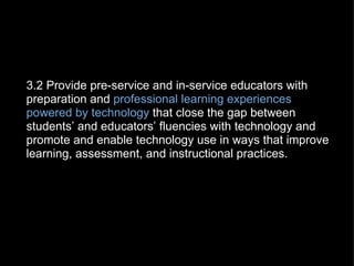   3.2 Provide pre-service and in-service educators with preparation and  professional learning experiences powered by technology  that close the gap between students’ and educators’ fluencies with technology and promote and enable technology use in ways that improve learning, assessment, and instructional practices. 