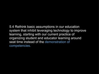 5.4 Rethink basic assumptions in our education system that inhibit leveraging technology to improve learning, starting with our current practice of organizing student and educator learning around seat time instead of the  demonstration of competencies. 
