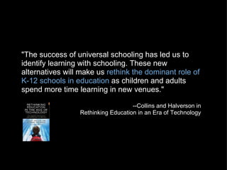"The success of universal schooling has led us to identify learning with schooling. These new alternatives will make us  rethink the dominant role of K-12 schools in education  as children and adults spend more time learning in new venues." --Collins and Halverson in Rethinking Education in an Era of Technology 