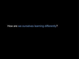 How are  we ourselves learning differently ? 