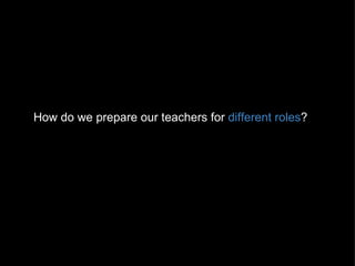 How do we prepare our teachers for  different roles ? 
