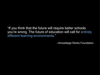 “ If you think that the future will require better schools you’re wrong. The future of education will call for  entirely different learning environments .” --Knowldege Works Foundation   