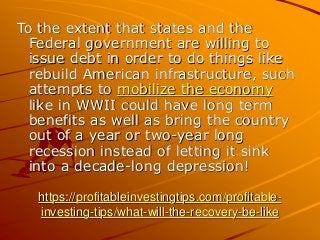 https://profitableinvestingtips.com/profitable-
investing-tips/what-will-the-recovery-be-like
To the extent that states and the
Federal government are willing to
issue debt in order to do things like
rebuild American infrastructure, such
attempts to mobilize the economy
like in WWII could have long term
benefits as well as bring the country
out of a year or two-year long
recession instead of letting it sink
into a decade-long depression!
 