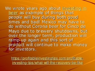 https://profitableinvestingtips.com/profitable-
investing-tips/what-will-the-recovery-be-like
We wrote years ago about investing in
beer as example of things that
people will buy during both good
times and bad! Mexico may have to
do without Corona beer for Cinco de
Mayo due to brewery shutdowns, but
over the longer term, production will
ramp up again and this sort of
product will continue to make money
for investors.
 