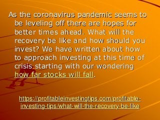 https://profitableinvestingtips.com/profitable-
investing-tips/what-will-the-recovery-be-like
As the coronavirus pandemic seems to
be leveling off there are hopes for
better times ahead. What will the
recovery be like and how should you
invest? We have written about how
to approach investing at this time of
crisis starting with our wondering
how far stocks will fall.
 