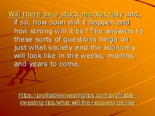 https://profitableinvestingtips.com/profitable-
investing-tips/what-will-the-recovery-be-like
Will there be a stock market rally and,
if so, how soon will it happen and
how strong will it be? The answers to
these sorts of questions hinge on
just what society and the economy
will look like in the weeks, months,
and years to come.
 