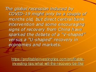 https://profitableinvestingtips.com/profitable-
investing-tips/what-will-the-recovery-be-like
The global recession induced by
COVID-19 might only be a couple of
months old, but direct central bank
intervention and some encouraging
signs of recovery from China have
sparked the debate of a “V-shaped”
versus a “U-shaped” recovery in
economies and markets.
 