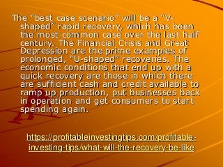 https://profitableinvestingtips.com/profitable-
investing-tips/what-will-the-recovery-be-like
The “best case scenario” will be a “V-
shaped” rapid recovery, which has been
the most common case over the last half
century. The Financial Crisis and Great
Depression are the prime examples of
prolonged, “U-shaped” recoveries. The
economic conditions that end up with a
quick recovery are those in which there
are sufficient cash and credit available to
ramp up production, put businesses back
in operation and get consumers to start
spending again.
 