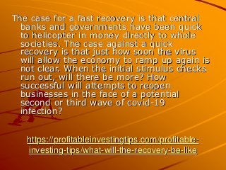 https://profitableinvestingtips.com/profitable-
investing-tips/what-will-the-recovery-be-like
The case for a fast recovery is that central
banks and governments have been quick
to helicopter in money directly to whole
societies. The case against a quick
recovery is that just how soon the virus
will allow the economy to ramp up again is
not clear. When the initial stimulus checks
run out, will there be more? How
successful will attempts to reopen
businesses in the face of a potential
second or third wave of covid-19
infection?
 