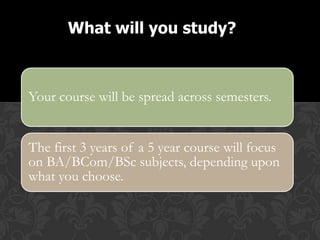 What will you study?



Your course will be spread across semesters.


The first 3 years of a 5 year course will focus
on BA/BCom/BSc subjects, depending upon
what you choose.
 