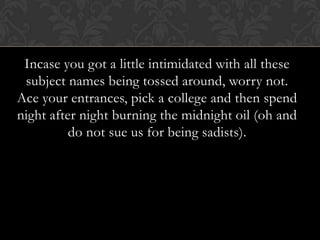 Incase you got a little intimidated with all these
 subject names being tossed around, worry not.
Ace your entrances, pick a college and then spend
night after night burning the midnight oil (oh and
          do not sue us for being sadists).
 