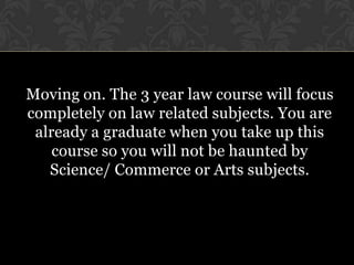 Moving on. The 3 year law course will focus
completely on law related subjects. You are
 already a graduate when you take up this
    course so you will not be haunted by
   Science/ Commerce or Arts subjects.
 
