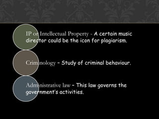 IP or Intellectual Property - A certain music
director could be the icon for plagiarism.



Criminology – Study of criminal behaviour.


Administrative law – This law governs the
government’s activities.
 