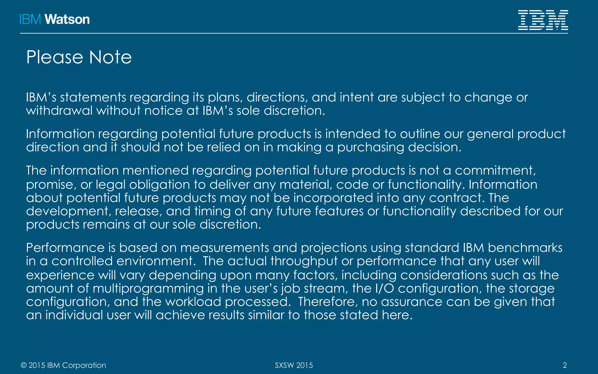 © 2015 IBM Corporation 2SXSW 2015
Please Note
IBM’s statements regarding its plans, directions, and intent are subject to change or
withdrawal without notice at IBM’s sole discretion.
Information regarding potential future products is intended to outline our general product
direction and it should not be relied on in making a purchasing decision.
The information mentioned regarding potential future products is not a commitment,
promise, or legal obligation to deliver any material, code or functionality. Information
about potential future products may not be incorporated into any contract. The
development, release, and timing of any future features or functionality described for our
products remains at our sole discretion.
Performance is based on measurements and projections using standard IBM benchmarks
in a controlled environment. The actual throughput or performance that any user will
experience will vary depending upon many factors, including considerations such as the
amount of multiprogramming in the user’s job stream, the I/O configuration, the storage
configuration, and the workload processed. Therefore, no assurance can be given that
an individual user will achieve results similar to those stated here.
 