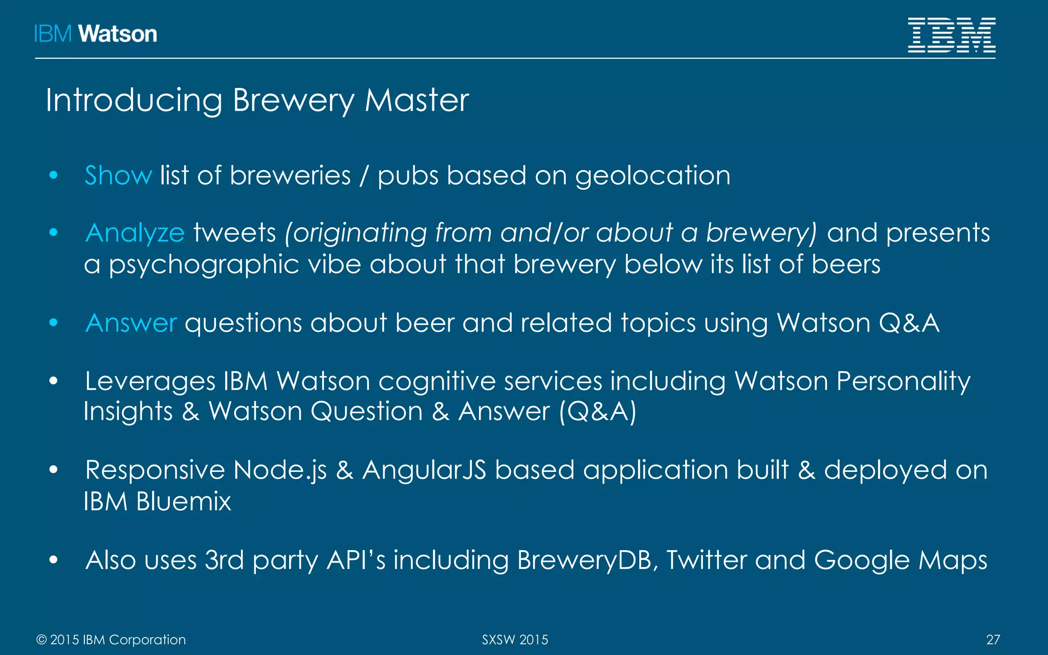 © 2015 IBM Corporation 27SXSW 2015
Introducing Brewery Master
•  Show list of breweries / pubs based on geolocation
•  Analyze tweets (originating from and/or about a brewery) and presents
a psychographic vibe about that brewery below its list of beers
•  Answer questions about beer and related topics using Watson Q&A
•  Leverages IBM Watson cognitive services including Watson Personality
Insights & Watson Question & Answer (Q&A)
•  Responsive Node.js & AngularJS based application built & deployed on
IBM Bluemix
•  Also uses 3rd party API’s including BreweryDB, Twitter and Google Maps
 