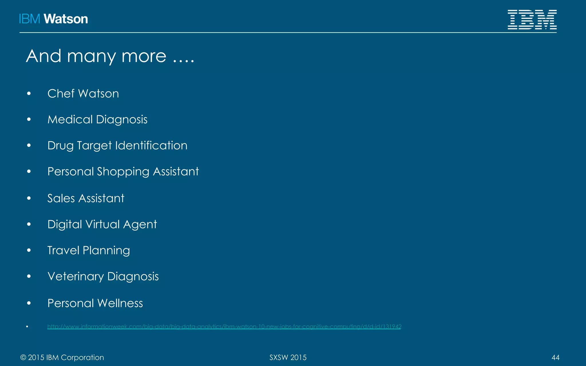 © 2015 IBM Corporation 44SXSW 2015
And many more ….
•  Chef Watson
•  Medical Diagnosis
•  Drug Target Identification
•  Personal Shopping Assistant
•  Sales Assistant
•  Digital Virtual Agent
•  Travel Planning
•  Veterinary Diagnosis
•  Personal Wellness
•  http://www.informationweek.com/big-data/big-data-analytics/ibm-watson-10-new-jobs-for-cognitive-computing/d/d-id/131942
 