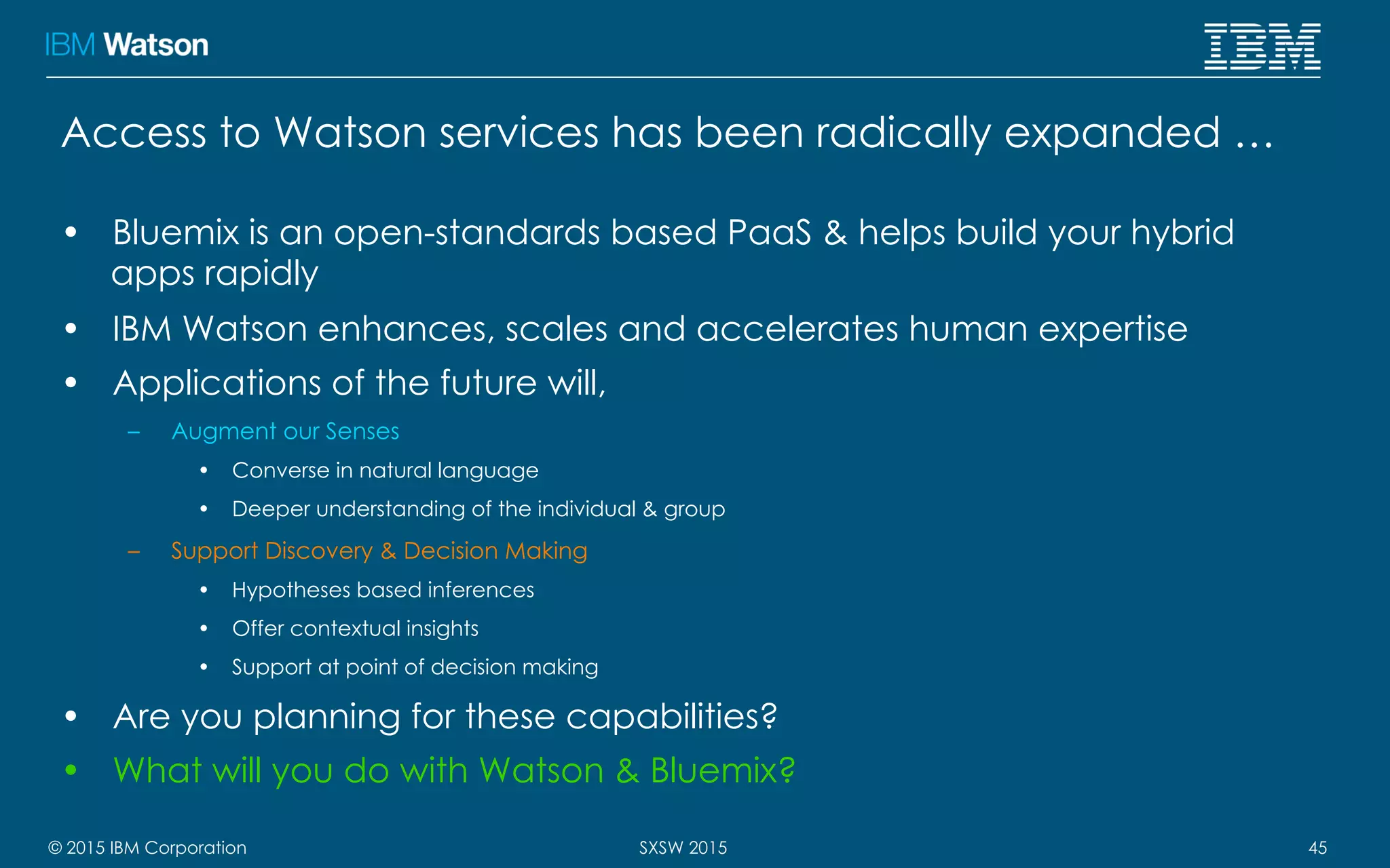 © 2015 IBM Corporation 45SXSW 2015
Access to Watson services has been radically expanded …
•  Bluemix is an open-standards based PaaS & helps build your hybrid
apps rapidly
•  IBM Watson enhances, scales and accelerates human expertise
•  Applications of the future will,
–  Augment our Senses
•  Converse in natural language
•  Deeper understanding of the individual & group
–  Support Discovery & Decision Making
•  Hypotheses based inferences
•  Offer contextual insights
•  Support at point of decision making
•  Are you planning for these capabilities?
•  What will you do with Watson & Bluemix?
 