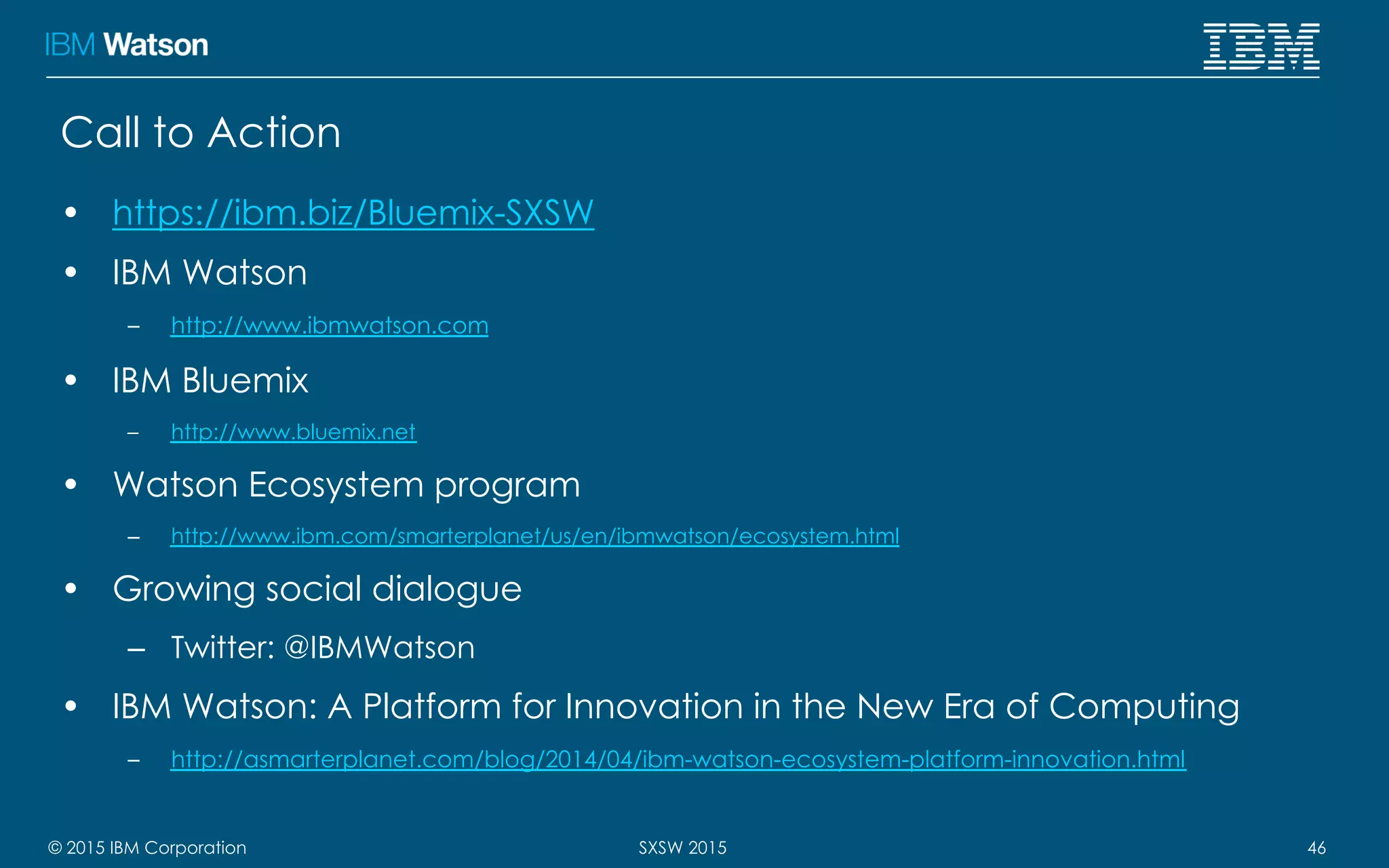 © 2015 IBM Corporation 46SXSW 2015
Call to Action
•  https://ibm.biz/Bluemix-SXSW
•  IBM Watson
–  http://www.ibmwatson.com
•  IBM Bluemix
–  http://www.bluemix.net
•  Watson Ecosystem program
–  http://www.ibm.com/smarterplanet/us/en/ibmwatson/ecosystem.html
•  Growing social dialogue
–  Twitter: @IBMWatson
•  IBM Watson: A Platform for Innovation in the New Era of Computing
–  http://asmarterplanet.com/blog/2014/04/ibm-watson-ecosystem-platform-innovation.html
 