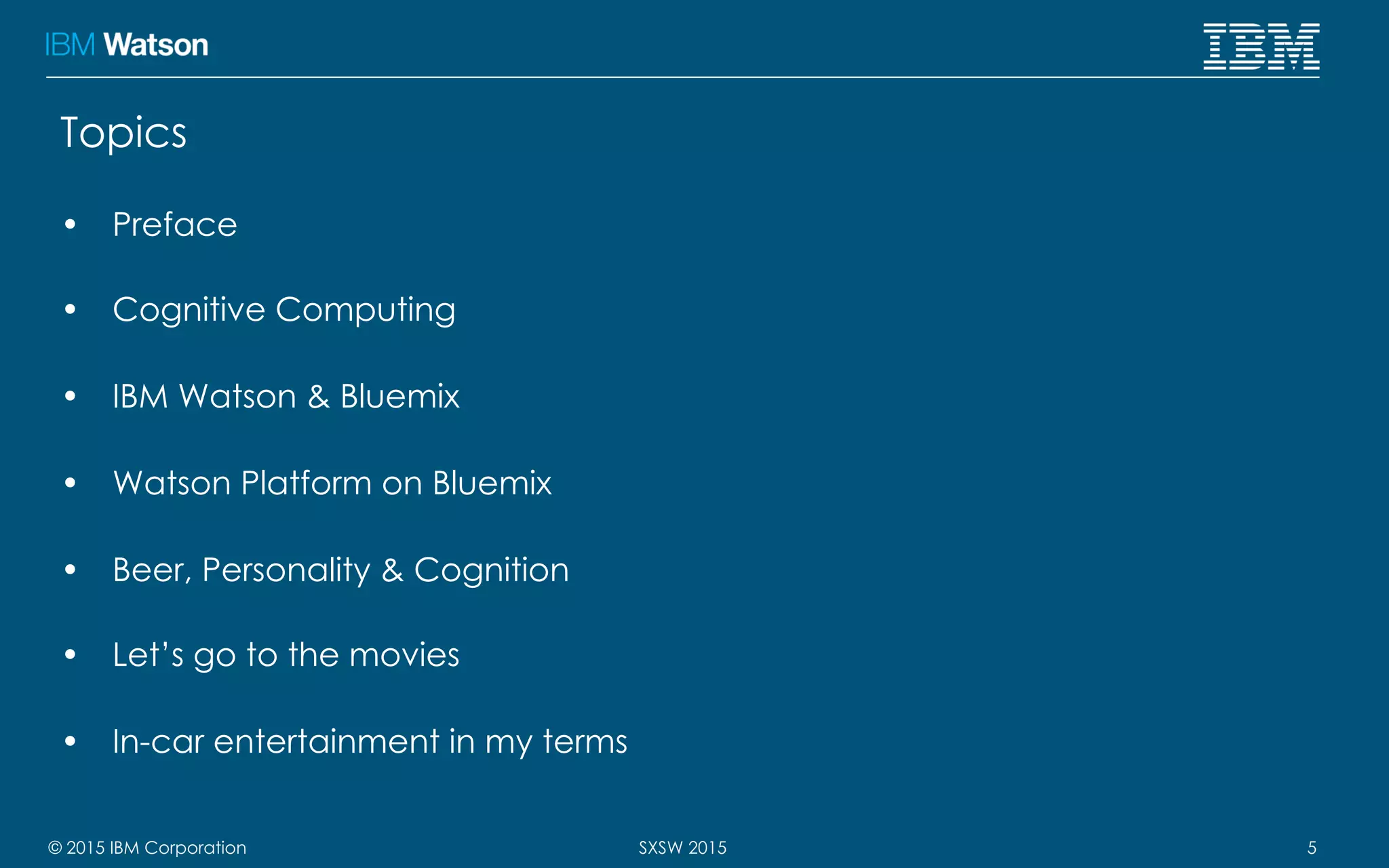 © 2015 IBM Corporation 5SXSW 2015
Topics
•  Preface
•  Cognitive Computing
•  IBM Watson & Bluemix
•  Watson Platform on Bluemix
•  Beer, Personality & Cognition
•  Let’s go to the movies
•  In-car entertainment in my terms
 