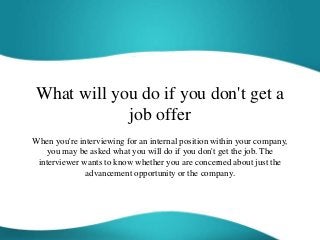 What will you do if you don't get a
job offer
When you're interviewing for an internal position within your company,
you may be asked what you will do if you don't get the job. The
interviewer wants to know whether you are concerned about just the
advancement opportunity or the company.
 