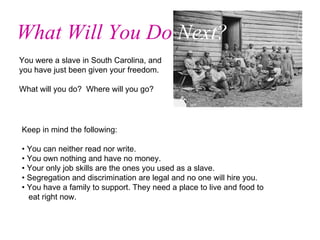 You were a slave in South Carolina, and you have just been given your freedom.  What will you do?  Where will you go?  What Will You Do  Next? Keep in mind the following: • You can neither read nor write. • You own nothing and have no money. • Your only job skills are the ones you used as a slave. • Segregation and discrimination are legal and no one will hire you. • You have a family to support. They need a place to live and food to  eat right now. 