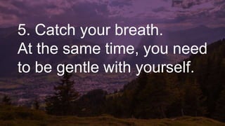 5. Catch your breath.
At the same time, you need
to be gentle with yourself.
 
