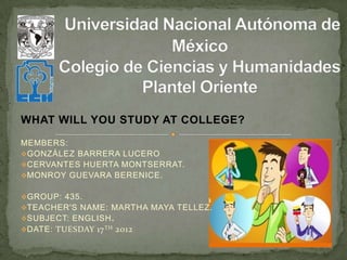 WHAT WILL YOU STUDY AT COLLEGE?
MEMBERS:
GONZÁLEZ BARRERA LUCERO
CERVANTES HUERTA MONTSERRAT.
MONROY GUEVARA BERENICE.


GROUP: 435.
TEACHER'S NAME: MARTHA MAYA TELLEZ.
SUBJECT: ENGLISH.
DATE: TUESDAY 17 TH   2012
 