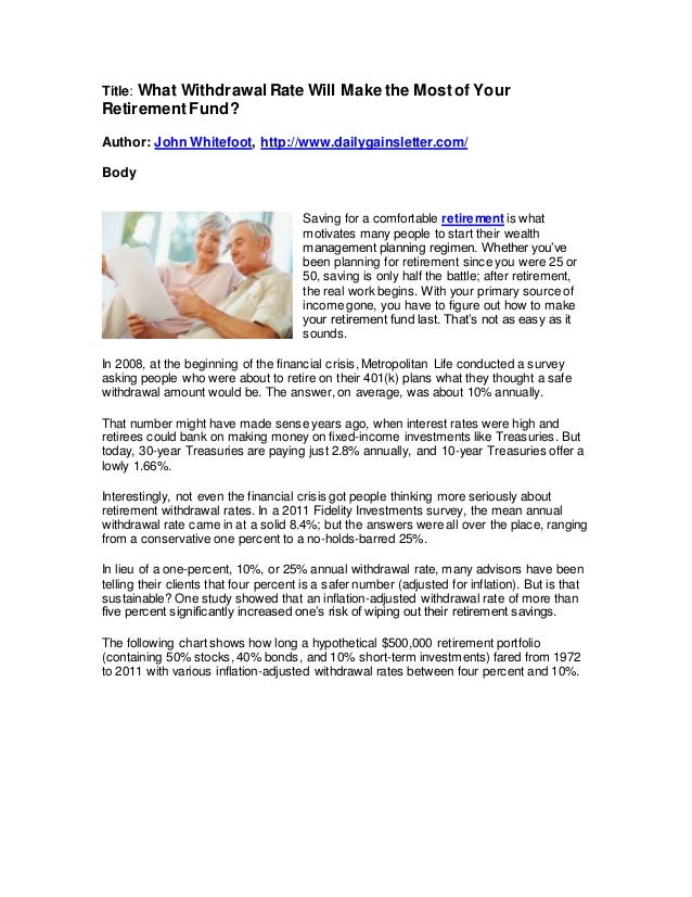 Title: What WithdrawalRate Will Make the Mostof Your
RetirementFund?
Author: John Whitefoot, http://www.dailygainsletter.com/
Body
Saving for a comfortable retirement is what
motivates many people to start their wealth
management planning regimen. Whether you’ve
been planning for retirement since you were 25 or
50, saving is only half the battle; after retirement,
the real work begins. With your primary source of
income gone, you have to figure out how to make
your retirement fund last. That’s not as easy as it
sounds.
In 2008, at the beginning of the financial crisis, Metropolitan Life conducted a survey
asking people who were about to retire on their 401(k) plans what they thought a safe
withdrawal amount would be. The answer, on average, was about 10% annually.
That number might have made sense years ago, when interest rates were high and
retirees could bank on making money on fixed-income investments like Treasuries. But
today, 30-year Treasuries are paying just 2.8% annually, and 10-year Treasuries offer a
lowly 1.66%.
Interestingly, not even the financial crisis got people thinking more seriously about
retirement withdrawal rates. In a 2011 Fidelity Investments survey, the mean annual
withdrawal rate came in at a solid 8.4%; but the answers were all over the place, ranging
from a conservative one percent to a no-holds-barred 25%.
In lieu of a one-percent, 10%, or 25% annual withdrawal rate, many advisors have been
telling their clients that four percent is a safer number (adjusted for inflation). But is that
sustainable? One study showed that an inflation-adjusted withdrawal rate of more than
five percent significantly increased one’s risk of wiping out their retirement savings.
The following chart shows how long a hypothetical $500,000 retirement portfolio
(containing 50% stocks, 40% bonds, and 10% short-term investments) fared from 1972
to 2011 with various inflation-adjusted withdrawal rates between four percent and 10%.
 