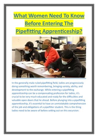 What Women Need To Know
Before Entering The
Pipefitting Apprenticeship?
In the generally male-ruled pipefitting field, ladies are progressively
doing something worth remembering, bringing variety, ability, and
development to the exchange. While entering a pipefitting
apprenticeship can be a compensating profession for ladies, it’s
crucial to be very much educated and ready for the difficulties and
valuable open doors that lie ahead. Before plunging into a pipefitting
apprenticeship, it’s essential to have an unmistakable comprehension
of the job and obligations of a pipefitter student. This is the thing
ladies need to be aware of before setting out on this excursion:
 