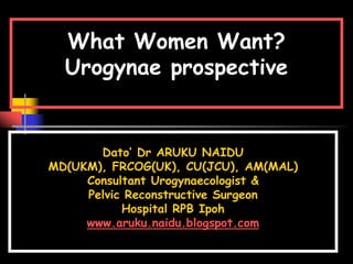 What Women Want?
Urogynae prospective
Dato’ Dr ARUKU NAIDU
MD(UKM), FRCOG(UK), CU(JCU), AM(MAL)
Consultant Urogynaecologist &
Pelvic Reconstructive Surgeon
Hospital RPB Ipoh
www.aruku.naidu.blogspot.com
 